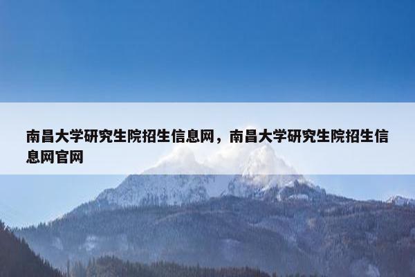 南昌大学研究生院招生信息网，南昌大学研究生院招生信息网官网