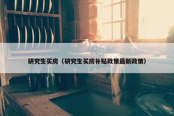 研究生买房（研究生买房补贴政策最新政策）