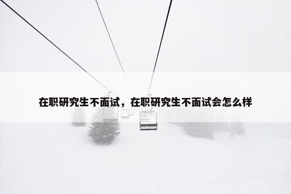 在职研究生不面试，在职研究生不面试会怎么样