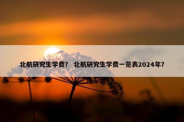 北航研究生学费？ 北航研究生学费一览表2024年？