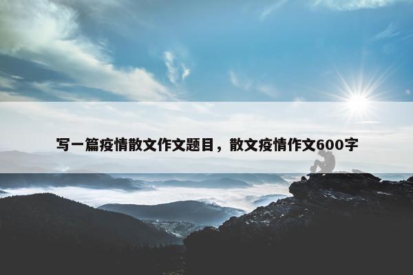 写一篇疫情散文作文题目，散文疫情作文600字