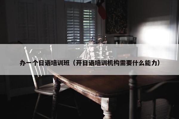 办一个日语培训班（开日语培训机构需要什么能力）