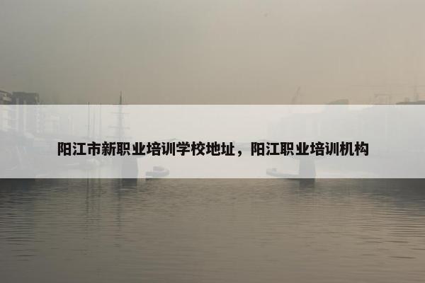 阳江市新职业培训学校地址，阳江职业培训机构