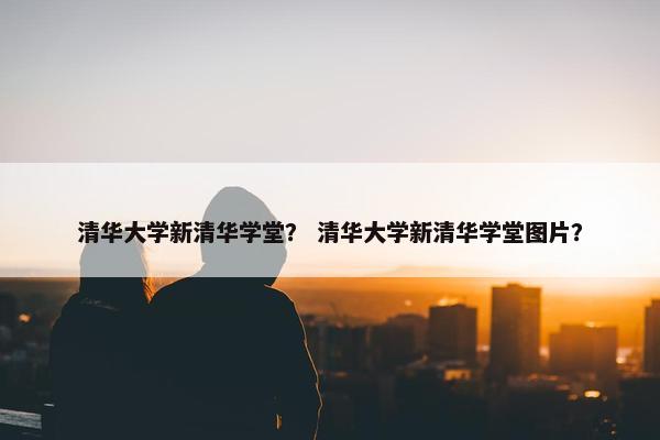 清华大学新清华学堂？ 清华大学新清华学堂图片？