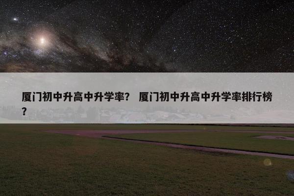 厦门初中升高中升学率？ 厦门初中升高中升学率排行榜？