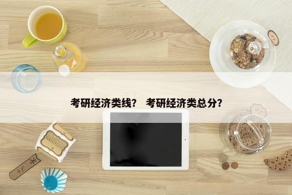 考研经济类线？ 考研经济类总分？