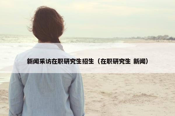 新闻采访在职研究生招生（在职研究生 新闻）