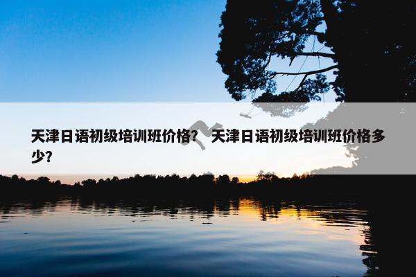天津日语初级培训班价格？ 天津日语初级培训班价格多少？