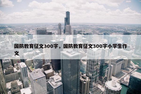 国防教育征文300字，国防教育征文300字小学生作文
