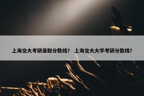 上海交大考研录取分数线？ 上海交大大学考研分数线？