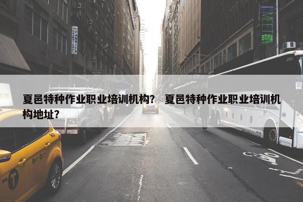 夏邑特种作业职业培训机构？ 夏邑特种作业职业培训机构地址？