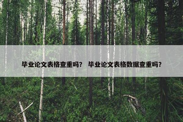 毕业论文表格查重吗？ 毕业论文表格数据查重吗？