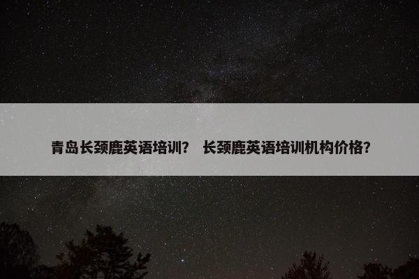 青岛长颈鹿英语培训？ 长颈鹿英语培训机构价格？