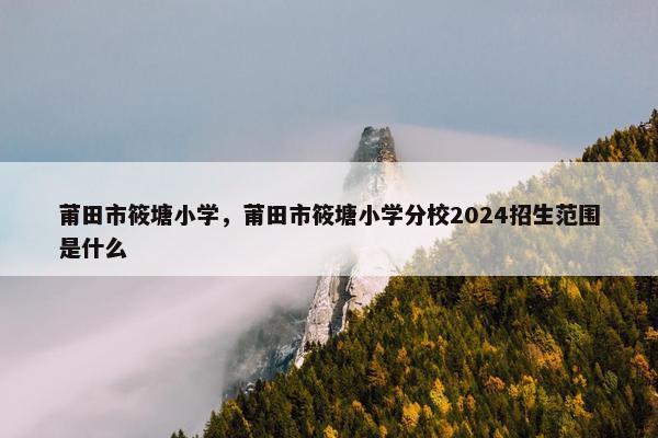 莆田市筱塘小学，莆田市筱塘小学分校2024招生范围是什么
