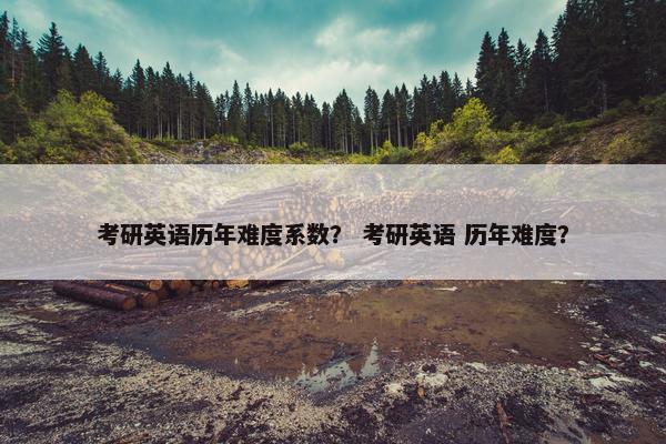 考研英语历年难度系数？ 考研英语 历年难度？