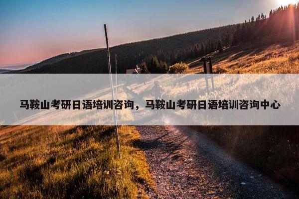 马鞍山考研日语培训咨询，马鞍山考研日语培训咨询中心
