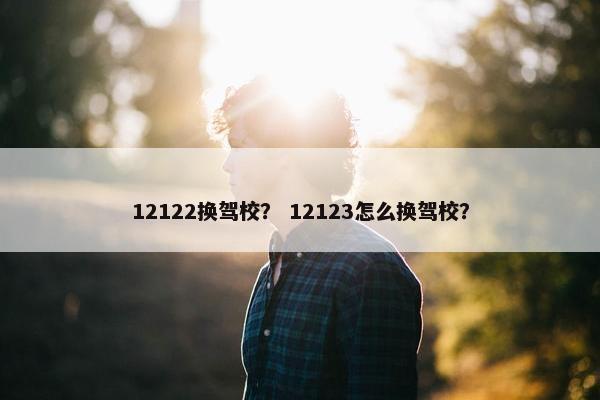 12122换驾校？ 12123怎么换驾校？