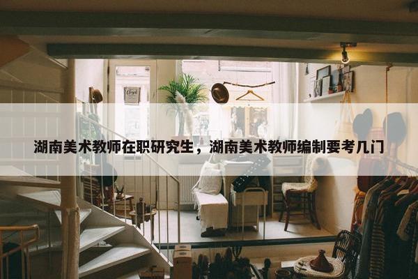 湖南美术教师在职研究生，湖南美术教师编制要考几门