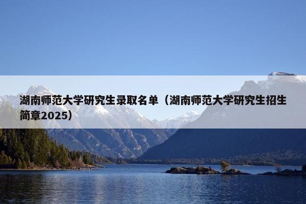 湖南师范大学研究生录取名单（湖南师范大学研究生招生简章2025）