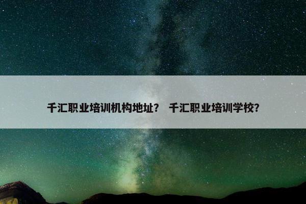 千汇职业培训机构地址？ 千汇职业培训学校？
