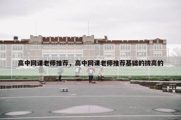 高中网课老师推荐，高中网课老师推荐基础的拔高的
