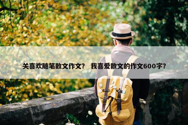 关喜欢随笔散文作文？ 我喜爱散文的作文600字？