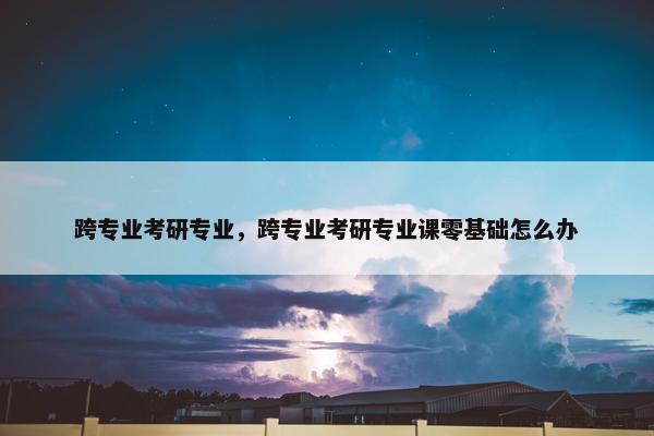 跨专业考研专业，跨专业考研专业课零基础怎么办