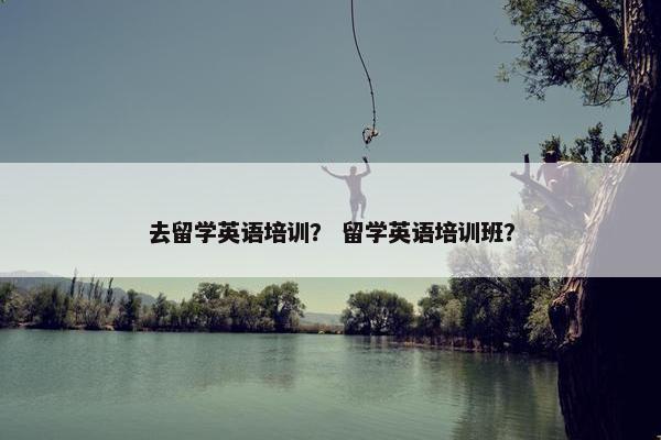 去留学英语培训？ 留学英语培训班？