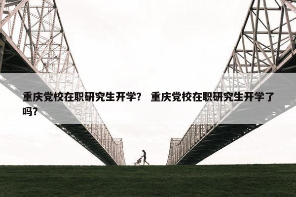 重庆党校在职研究生开学？ 重庆党校在职研究生开学了吗？