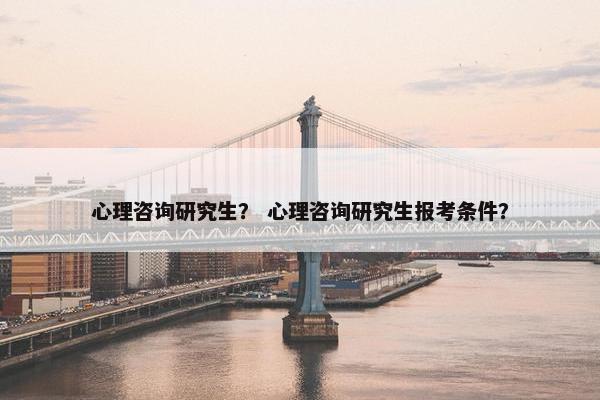 心理咨询研究生？ 心理咨询研究生报考条件？