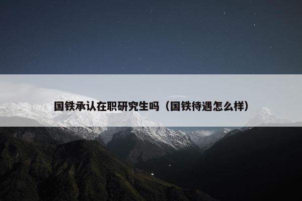 国铁承认在职研究生吗（国铁待遇怎么样）