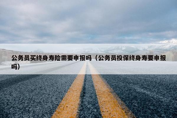 公务员买终身寿险需要申报吗（公务员投保终身寿要申报吗）