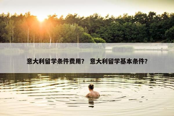 意大利留学条件费用？ 意大利留学基本条件？