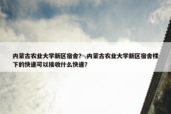 内蒙古农业大学新区宿舍？ 内蒙古农业大学新区宿舍楼下的快递可以接收什么快递？