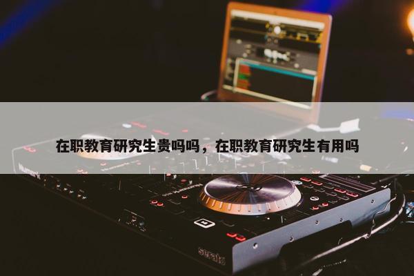 在职教育研究生贵吗吗，在职教育研究生有用吗