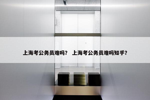上海考公务员难吗？ 上海考公务员难吗知乎？