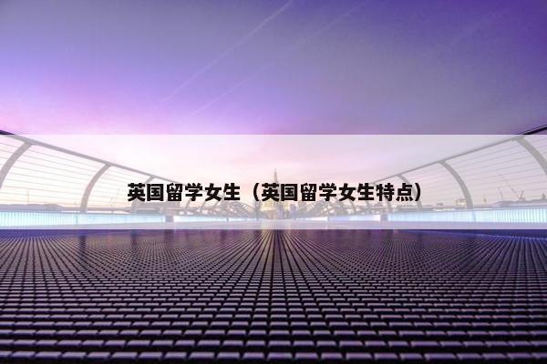 英国留学女生（英国留学女生特点）