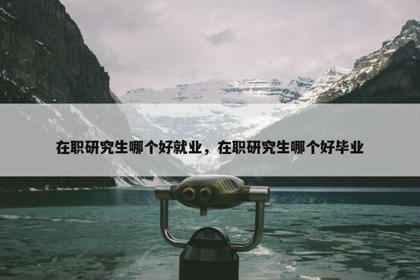 在职研究生哪个好就业，在职研究生哪个好毕业