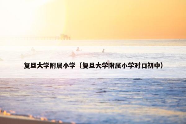 复旦大学附属小学（复旦大学附属小学对口初中）