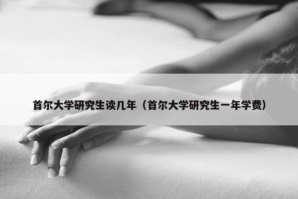 首尔大学研究生读几年（首尔大学研究生一年学费）