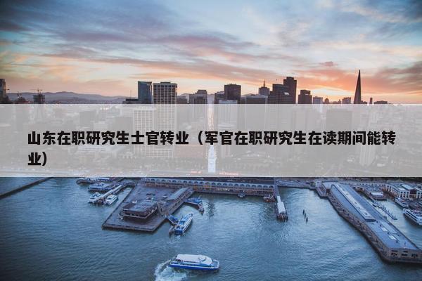 山东在职研究生士官转业（军官在职研究生在读期间能转业）