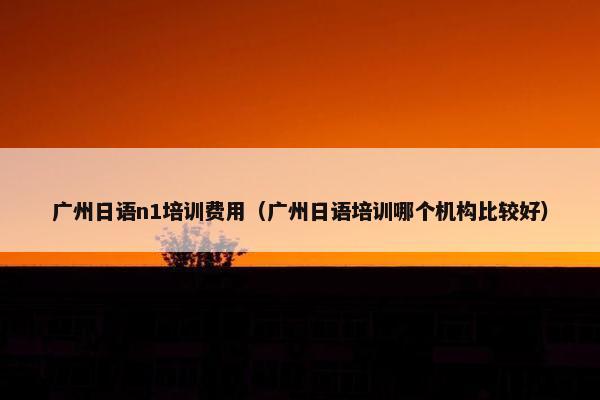 广州日语n1培训费用（广州日语培训哪个机构比较好）