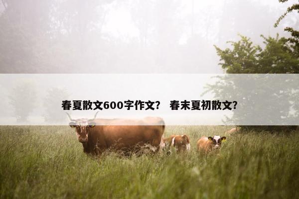 春夏散文600字作文？ 春末夏初散文？