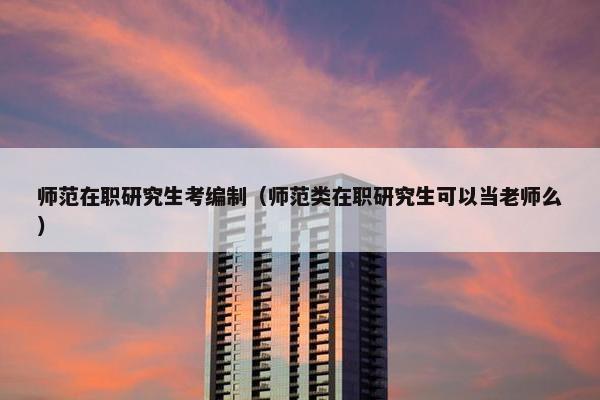 师范在职研究生考编制（师范类在职研究生可以当老师么）