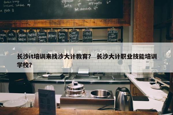 长沙it培训来找沙大计教育？ 长沙大计职业技能培训学校？