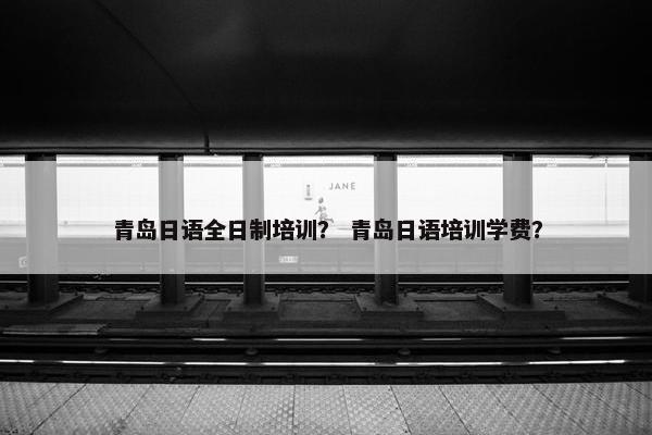 青岛日语全日制培训？ 青岛日语培训学费？