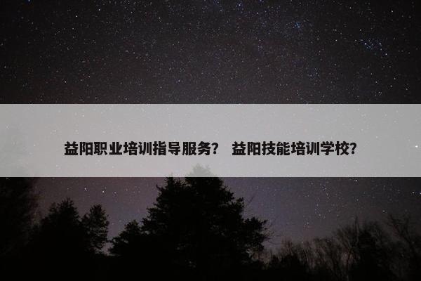 益阳职业培训指导服务？ 益阳技能培训学校？
