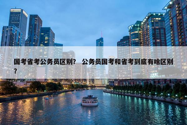 国考省考公务员区别？ 公务员国考和省考到底有啥区别？