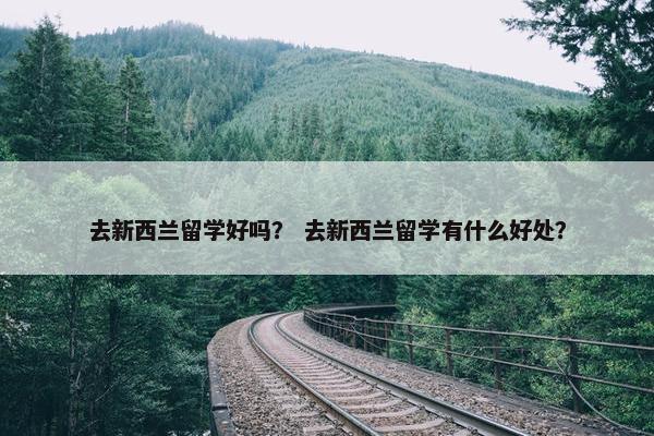 去新西兰留学好吗？ 去新西兰留学有什么好处？
