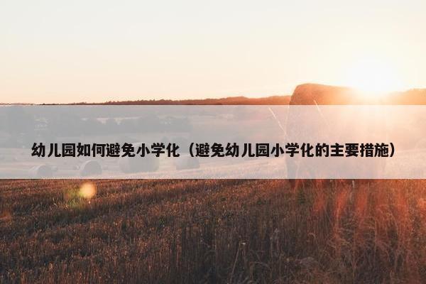 幼儿园如何避免小学化（避免幼儿园小学化的主要措施）